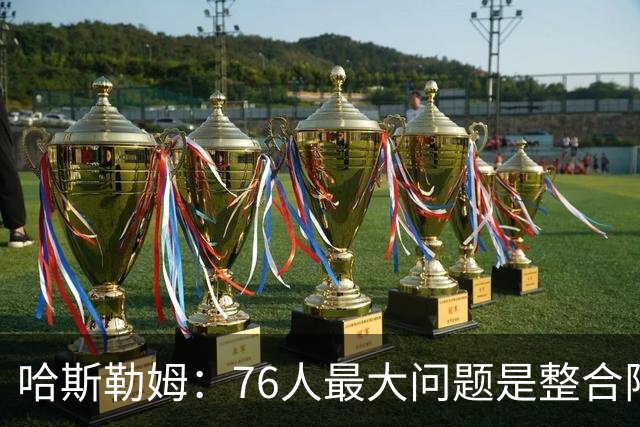 哈斯勒姆：76人最大问题是整合阵容 马克西埃奇库姆需要快节奏