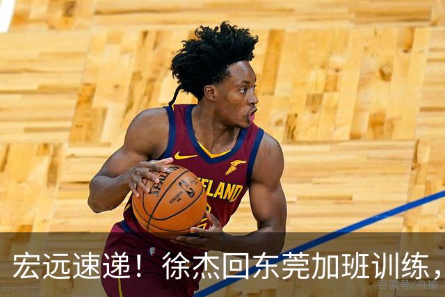宏远速递！徐杰回东莞加班训练，徐昕归队心切，王仕鹏预言成真！