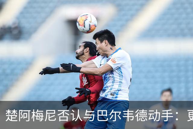 楚阿梅尼否认与巴尔韦德动手：更衣室小摩擦被放大成闹剧