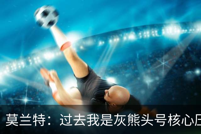 莫兰特：过去我是灰熊头号核心压力很大 如今不用再过度消耗身体