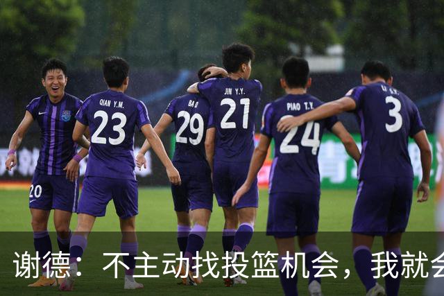 谢德：不主动找投篮机会，我就会成为球队进攻端的负担