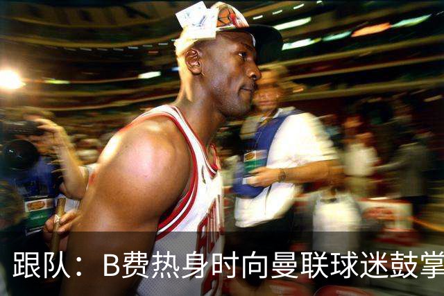 跟队：B费热身时向曼联球迷鼓掌致意，球迷高唱他的名字
