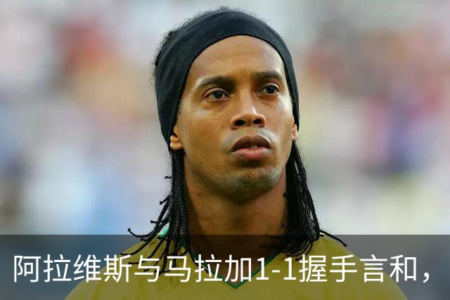 阿拉维斯与马拉加1-1握手言和，西甲最新积分榜揭晓
