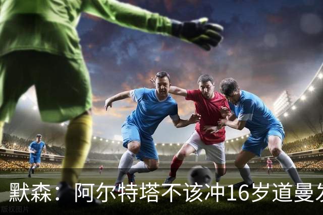 默森：阿尔特塔不该冲16岁道曼发火，他还是个孩子