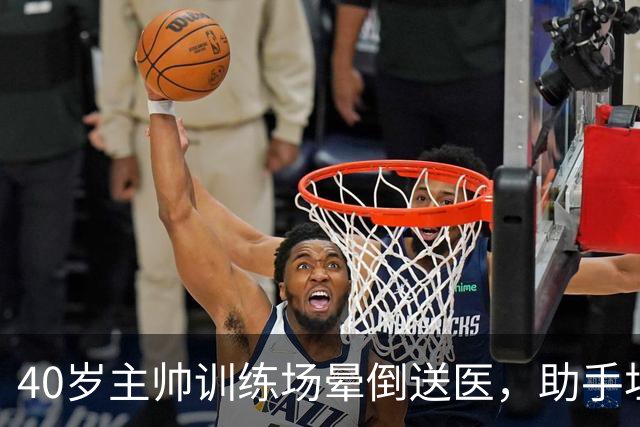 40岁主帅训练场晕倒送医，助手坦言劝他休息很难