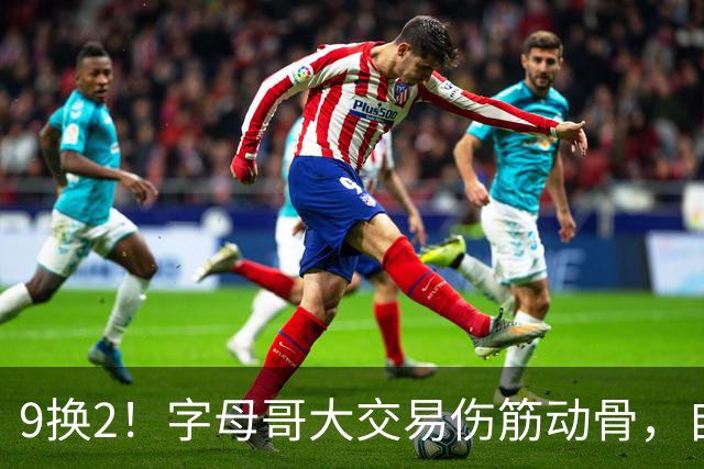 9换2！字母哥大交易伤筋动骨，自己选的路跪着也要走完